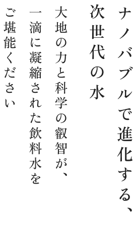 ナノバブルで進化する、次世代の水 大地の力と科学の叡智が一滴に凝縮された飲料水をご堪能ください
